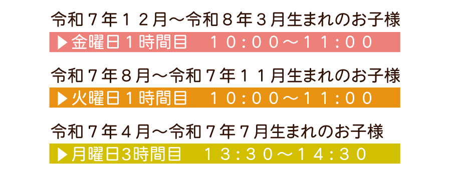 令和７月１２月～令和８年３月生まれのお子様 金曜日１時間目　１０：００～１１：００ 令和７年８月～令和７年１１月生まれのお子様 火曜日１時間目　１０：００～１１：００ 令和７年４月～令和７年７月生まれのお子様 月曜日３時間目　１３：３０～１４：３０