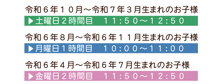 令和６年１０月～令和７年３月生まれのお子様 土曜日２時間目　１１：５０～１２：５０ 令和６年８月～令和６年１１月生まれのお子様 月曜日１時間目　１０：００～１１：００ 令和６年４月～令和６年７月生まれのお子様 金曜日２時間目　１１：５０～１２：５０