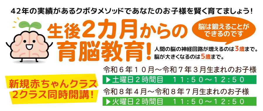 生後２カ月の育脳教育！４２年の実績があるクボタメソッドであなたのお子様を賢く育てましょう！ 新規赤ちゃんクラス２クラス同時開講！令和６年１０月～令和７年３月生まれのお子様 土曜日２時間目　１１：５０～１２：５０ 令和８年４月～令和８年７月生まれのお子様 火曜日２時間目　１１：５０～１２：５０